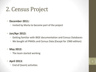2. Census Project
• December 2011:
• Invited by Marta to become part of the project

• Jan/Apr 2012:
• Getting familiar with IBGE documentation and Census Databases
• We bought all PNADs and Census Data (Except for 1960 edition)

• May 2012:
• The team started working

• April 2013:
• End of (team) activities

5

 