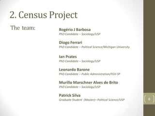 2. Census Project
The team:

Rogério J Barbosa
PhD Candidate – Sociology/USP

Diogo Ferrari
PhD Candidate – Political Science/Michigan University

Ian Prates
PhD Candidate – Sociology/USP

Leonardo Barone
PhD Candidate – Public Administration/FGV-SP

Murillo Marschner Alves de Brito
PhD Candidate – Sociology/USP

Patrick Silva
Graduate Student (Master)– Political Science/USP

6

 