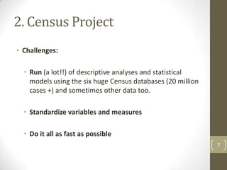 2. Census Project
• Challenges:
• Run (a lot!!) of descriptive analyses and statistical
models using the six huge Census databases (20 million
cases +) and sometimes other data too.
• Standardize variables and measures
• Do it all as fast as possible
7

 