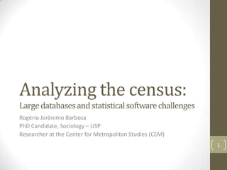 Analyzing the census:
Large databases and statistical software challenges
Rogério Jerônimo Barbosa
PhD Candidate, Sociology – USP
Researcher at the Center for Metropolitan Studies (CEM)
1

 