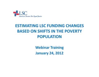 ESTIMATING LSC FUNDING CHANGES 
 BASED ON SHIFTS IN THE POVERTY 
          POPULATION 

         Webinar Training
         January 24, 2012
 