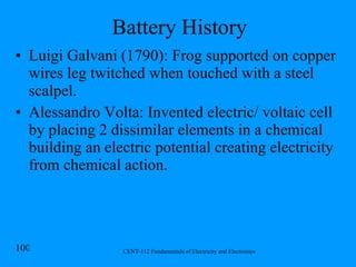 Battery History Luigi Galvani (1790): Frog supported on copper wires leg twitched when touched with a steel scalpel. Alessandro Volta: Invented electric/ voltaic cell by placing 2 dissimilar elements in a chemical building an electric potential creating electricity from chemical action.  