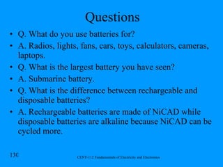 Questions Q. What do you use batteries for? A. Radios, lights, fans, cars, toys, calculators, cameras, laptops. Q. What is the largest battery you have seen? A. Submarine battery. Q. What is the difference between rechargeable and disposable batteries? A. Rechargeable batteries are made of NiCAD while disposable batteries are alkaline because NiCAD can be cycled more. 