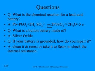 Questions Q. What is the chemical reaction for a lead-acid battery? A.  Pb+PbO 2 +2H 2  SO 4 -2  2PbSO 4 -2 +2H 2 O+5 e - . Q. What is a button battery made of? A. Silver Oxide. Q. If your battery is grounded, how do you repair it? A. clean it & retest or take it to Sears to check the internal resistance. charge discharge 