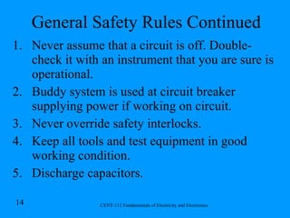 General Safety Rules Continued Never assume that a circuit is off. Double-check it with an instrument that you are sure is operational. Buddy system is used at circuit breaker supplying power if working on circuit. Never override safety interlocks. Keep all tools and test equipment in good working condition. Discharge capacitors. 