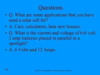 Questions Q. What are some applications that you have used a solar cell for? A. Cars, calculators, heat new houses. Q. What is the current and voltage of 6-6 volt, 2 amp batteries placed in parallel in a spotlight? A. 6 Volts and 12 Amps. 