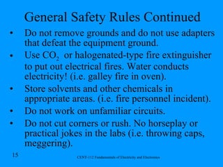General Safety Rules Continued Do not remove grounds and do not use adapters that defeat the equipment ground. Use CO 2   or halogenated-type fire extinguisher to put out electrical fires. Water conducts electricity! (i.e. galley fire in oven). Store solvents and other chemicals in appropriate areas. (i.e. fire personnel incident). Do not work on unfamiliar circuits. Do not cut corners or rush. No horseplay or practical jokes in the labs (i.e. throwing caps, meggering). 