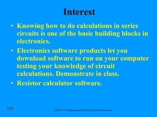 Interest Knowing how to do calculations in series circuits is one of the basic building blocks in electronics. Electronics software products let you download software to run on your computer testing your knowledge of circuit calculations. Demonstrate in class. Resistor calculator software. 