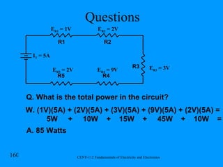 Questions E R1  = 1V R1 R2 R3 R4 R5 I T  = 5A E R2  = 2V E R4  = 9V E R5  = 2V E R3  = 3V Q. What is the total power in the circuit? W. (1V)(5A) + (2V)(5A) + (3V)(5A) + (9V)(5A) + (2V)(5A) = 5W  +  10W  +  15W  +  45W  +  10W  = A. 85 Watts 
