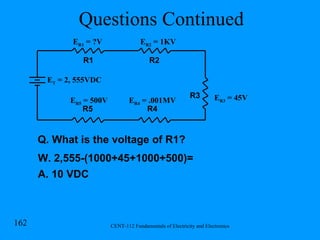 Questions Continued E R1  = ?V R1 R2 R3 R4 R5 E T  = 2, 555VDC E R2  = 1KV E R4  = .001MV E R5  = 500V E R3  = 45V Q. What is the voltage of R1? W. 2,555-(1000+45+1000+500)= A. 10 VDC 