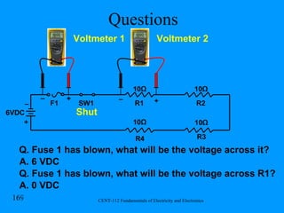 Questions R1 R2 R3 R4 F1 SW1 6VDC Shut Voltmeter 1 Voltmeter 2 + + + _ _ _ 10 Ω 10 Ω 10 Ω 10 Ω Q. Fuse 1 has blown, what will be the voltage across it? A. 6 VDC Q. Fuse 1 has blown, what will be the voltage across R1? A. 0 VDC 