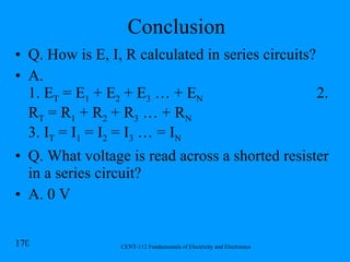 Conclusion Q. How is E, I, R calculated in series circuits? A.  1. E T  = E 1  + E 2  + E 3  … + E N  2. R T  = R 1  + R 2  + R 3  … + R N 3. I T  = I 1  = I 2  = I 3  … = I N Q. What voltage is read across a shorted resister in a series circuit? A. 0 V 