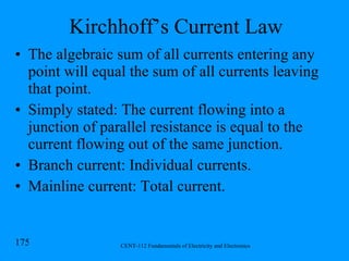 Kirchhoff’s Current Law The algebraic sum of all currents entering any point will equal the sum of all currents leaving that point. Simply stated: The current flowing into a junction of parallel resistance is equal to the current flowing out of the same junction. Branch current: Individual currents. Mainline current: Total current. 