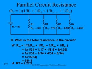 Parallel Circuit Resistance R R1  = 34 Ω R1 R2 R3 R4 R T  = ? Ω R R2  =  17Ω R R4  =  4.25Ω Q. What is the total resistance in the circuit? W. R RT   = 1/(1/R R1  + 1/R R2  + 1/R R3  + 1/R R4  )   = 1/(1/34 + 1/17 + 1/8.5 + 1/4.25) = 1/(1/34 + 2/34 + 4/34 + 8/34) = 1/(15/34) = 34/15 A. RT = 2.27Ω R R3  =  8.5Ω R T  = 1/(1/R 1  + 1/R 2  + 1/R 3  … + 1/R N ) 
