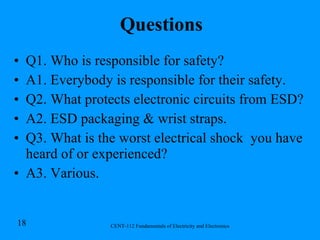 Questions Q1. Who is responsible for safety? A1. Everybody is responsible for their safety. Q2. What protects electronic circuits from ESD? A2. ESD packaging & wrist straps. Q3. What is the worst electrical shock  you have heard of or experienced? A3. Various. 