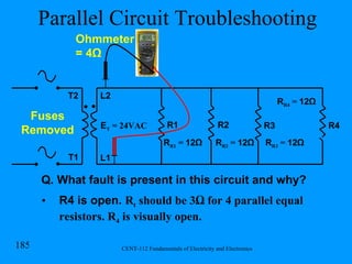 Parallel Circuit Troubleshooting R1 R2 R3 R4 E T  = 24VAC Q. What fault is present in this circuit and why? R4 is open.  R t  should be 3 Ω for 4 parallel  equal resistors. R 4  is visually open. L2 L1 T1 T2 Fuses Removed R R1  =  12Ω R R2  =  12Ω R R3  =  12Ω R R4  =  12Ω Ohmmeter = 4 Ω 