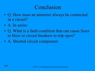 Conclusion Q. How must an ammeter always be connected in a circuit? A. In series Q. What is a fault condition that can cause fuses to blow or circuit breakers to trip open? A. Shorted circuit component. 