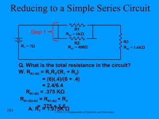 Reducing to a Simple Series Circuit R R1  = 6K Ω R1 R2 R T  = ? Ω R R2  =  400Ω Q. What is the total resistance in the circuit? W. R R1-R2  = R 1 R 2 /(R 1  + R 2 ) = (6)(.4)/(6 + .4)  = 2.4/6.4 R R1-R2  = .375 KΩ R R1-R2-R3  = R R1-R2  + R 3   = .375 + 1.6 A. R T  = 1.975K Ω R3 R R3  = 1.6K Ω Step 1 