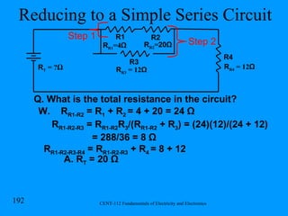 Reducing to a Simple Series Circuit Q. What is the total resistance in the circuit? W.  R R1-R2  = R 1  + R 2  = 4 + 20 = 24 Ω R R1-R2-R3  = R R1-R2 R 3 /(R R1-R2  + R 3 ) = (24)(12)/(24 + 12)  = 288/36 = 8 Ω R R1-R2-R3-R4  = R R1-R2-R3  + R 4  = 8 + 12 A. R T  = 20 Ω R R1 =4 Ω R1 R2 R T  = ? Ω R R2 = 20Ω R3 R R3  = 12 Ω Step 1 R R4  = 12 Ω R4 Step 2 