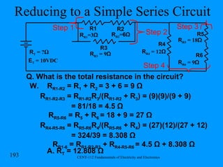 Reducing to a Simple Series Circuit Q. What is the total resistance in the circuit? W.  R R1-R2  = R 1  + R 2  = 3 + 6 = 9 Ω R R1-R2-R3  = R R1-R2 R 3 /(R R1-R2  + R 3 ) = (9)(9)/(9 + 9)  = 81/18 = 4.5 Ω R R5-R6  = R 5  + R 6  = 18 + 9 = 27 Ω R R4-R5-R6  = R R5-R6 R 4 /(R R5-R6  + R 4 ) = (27)(12)/(27 + 12)  = 324/39 = 8.308 Ω R R1-6  = R R1-R2-R3  + R R4-R5-R6  = 4.5 Ω + 8.308 Ω A. R T  = 12.808 Ω R R1 =3 Ω R1 R2 R T  = ? Ω R R2 = 6Ω R3 R R3  = 9 Ω Step 1 R R4  = 12 Ω R4 Step 2 R5 R6 R R5  = 18 Ω R R6  = 9 Ω Step 3 Step 4 E T  = 10VDC 