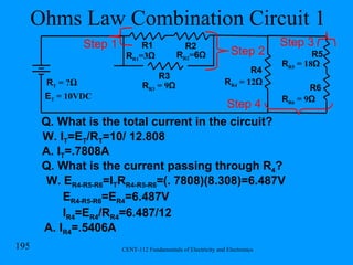 Ohms Law Combination Circuit 1 Q. What is the total current in the circuit? W. I T =E T /R T =10/ 12.808 R R1 =3 Ω R1 R2 R T  = ? Ω R R2 = 6Ω R3 R R3  = 9 Ω Step 1 R R4  = 12 Ω R4 Step 2 R5 R6 R R5  = 18 Ω R R6  = 9 Ω Step 3 Step 4 E T  = 10VDC A. I T =.7808A Q. What is the current passing through R 4 ? W. E R4-R5-R6 =I T R R4-R5-R6 =(. 7808)(8.308)=6.487V E R4-R5-R6 =E R4 =6.487V I R4 =E R4 /R R4 =6.487/12 A. I R4 =.5406A 