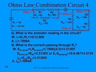 Ohms Law Combination Circuit 4 Q. What is the ammeter reading in the circuit? W. I T =E T /R T =10/12.808 R R1 =3 Ω R1 R2 R T  = ? Ω R R2 = 6Ω R3 R R3  = 9 Ω Step 1 R R4  = 12 Ω R4 Step 2 R5 R6 R R5  = 18 Ω R R6  = 9 Ω Step 3 Step 4 E T  = 10VDC Q. What is the current passing through R 3 ? W. E R1-R2-R3 =I T R R1-R2-R3 =(.7808)(4.5)=3.5136V E R1-R2-R3 =E R3 =3.5136V or E t -E R4-R5-R6 = 10-6.487=3.513V I R3 =E R3 /R R3 =3.5136/9 A. I R3 =.3904A A A. I T =.7808A 