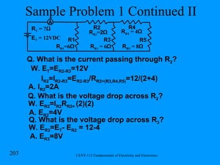 Sample Problem 1 Continued II Q. What is the current passing through R 2 ? W. E T =E R2-R3 =12V I R2 =I R2-R3 =E R2-R3 /R R2+(R3,R4,R5) =12/(2+4) A. I R2 =2A Q. What is the voltage drop across R 2 ? W. E R2 =I R2 R R2=  (2)(2) A. E R2 =4V Q. What is the voltage drop across R 3 ? W. E R3 =E T - E R2  = 12-4 A. E R3 =8V R R1 =6 Ω R1 R2 R T  = ? Ω R R2 = 2Ω R3 R R3  = 6 Ω R R4  = 4 Ω R4 R5 R R5  = 8 Ω E T  = 12VDC A 