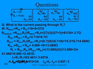 Questions R R1 =3 Ω R1 R2 R T  = ? Ω R R2 = 9Ω R3 R R3  = 9 Ω R R4  = 6 Ω R4 R5 R R5  = 3 Ω E T  = 9VDC A Q. What is the current passing through R 2 ? A. I R2 =.6667A R6 R R6  = 18 Ω R7 R R7  = 9 Ω W. R R6-R7 =R R6  +   R R7 =18+9=27 Ω R R5-R6-R7  =R R6-R7 R 5 /(R R6-R7 +R 5 )=(27)(3)/(27+3)=81/30= 2.7Ω R R4-7 =R R5-7  +   R R4 =2.7+6=8.7 Ω R R3-7  = R R4-7 R 3 /(R R4-7 +R 3 )=(8.7)(9)/(8.7+9)=78.3/16.7=4.689Ω R R2-7 =R R3-7  +   R R2 = 4.689 +9=13.689 Ω R T  = R R2-7 R R1 /(R R2-7 +R R1 )=(13.689)(3)/(13.689+3)= 41.066/16.689 =2.461Ω I T =E T /R T =9/2.461= 3.657A I R1 =E R1 /R R1 =9/3=3A  I R2 =I T - I R1 = 3.657- 3 