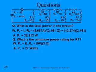 Questions R R1 =3 Ω R1 R2 R T  = ? Ω R R2 = 9Ω R3 R R3  = 9 Ω R R4  = 6 Ω R4 R5 R R5  = 3 Ω E T  = 9VDC A Q. What is the total power in the circuit? A. P T  = 32.913 W R6 R R6  = 18 Ω R7 R R7  = 9 Ω W. P T  = I T 2 R T  = (3.657A) 2 (2.461  Ω) = (13.274)(2.461) Q. What is the minimum power rating for R1? W. P R1   = E R1 R R1   = (9V)(3  Ω) A. P R1  =  27 Watts 