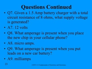 Questions Continued Q7. Given a 1.5 Amp battery charger with a total circuit resistance of 8 ohms, what supply voltage is generated? A7. 12 volts Q8. What amperage is present when you place the new chip in your cellular phone? A8. micro amps. Q9. What amperage is present when you put leads on a new car battery? A9. milliamps 