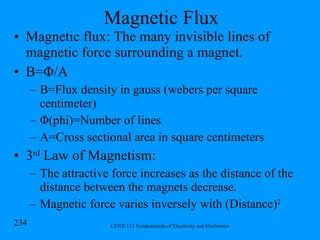 Magnetic Flux Magnetic flux: The many invisible lines of magnetic force surrounding a magnet. B= Φ /A  B=Flux density in gauss (webers per square centimeter) Φ (phi)=Number of lines A=Cross sectional area in square centimeters 3 rd  Law of Magnetism:  The attractive force increases as the distance of the distance between the magnets decrease. Magnetic force varies inversely with (Distance) 2 