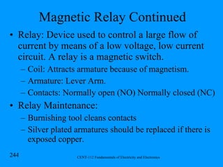 Magnetic Relay Continued Relay: Device used to control a large flow of current by means of a low voltage, low current circuit. A relay is a magnetic switch. Coil: Attracts armature because of magnetism. Armature: Lever Arm. Contacts: Normally open (NO) Normally closed (NC) Relay Maintenance: Burnishing tool cleans contacts Silver plated armatures should be replaced if there is exposed copper. 