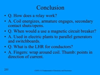 Conclusion Q. How does a relay work? A. Coil energizes, armature engages, secondary contact shuts/opens. Q. When would a use a magnetic circuit breaker? A. Used in electric plants to parallel generators and switchboards. Q. What is the LHR for conductors? A. Fingers: wrap around coil. Thumb: points in direction of current. 