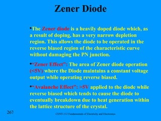 Zener Diode The  Zener diode  is a heavily doped diode which, as a result of doping, has a very narrow depletion region. This allows the diode to be operated in the reverse biased region of the characteristic curve without damaging the PN junction. “ Zener Effect”:  The area of Zener diode operation  (<5V)  where the Diode maintains a constant voltage output while operating reverse biased. “ Avalanche Effect”:   >5V  applied to the diode while reverse biased which tends to cause the diode to eventually breakdown due to heat generation within the lattice structure of the crystal. 