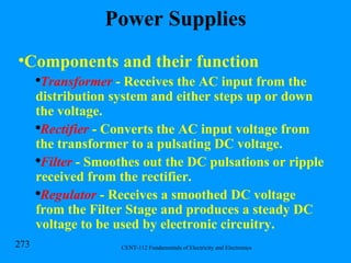 Power Supplies Components and their function Transformer  - Receives the AC input from the distribution system and either steps up or down the voltage. Rectifier  - Converts the AC input voltage from the transformer to a pulsating DC voltage. Filter  - Smoothes out the DC pulsations or ripple received from the rectifier. Regulator  - Receives a smoothed DC voltage from the Filter Stage and produces a steady DC voltage to be used by electronic circuitry. 