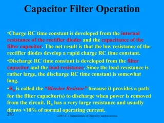 Capacitor Filter Operation Charge RC time constant is developed from the  internal resistance of the rectifier diodes  and the  capacitance of the filter capacitor . The net result is that the low resistance of the rectifier diodes develop a rapid charge RC time constant. Discharge RC time constant is developed from the  filter capacitor  and the  load resistance . Since the load resistance is rather large, the discharge RC time constant is somewhat long. R B  is called the  “Bleeder Resistor”  because it provides a path for the filter capacitor(s) to discharge when power is removed from the circuit. R B  has a very large resistance and usually draws <10% of normal operating current. 