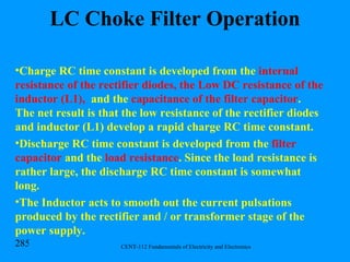 LC Choke Filter Operation Charge RC time constant is developed from the  internal resistance of the rectifier diodes, the Low DC resistance of the inductor (L1),  and the  capacitance of the filter capacitor . The net result is that the low resistance of the rectifier diodes and inductor (L1) develop a rapid charge RC time constant. Discharge RC time constant is developed from the  filter capacitor  and the  load resistance . Since the load resistance is rather large, the discharge RC time constant is somewhat long. The Inductor acts to smooth out the current pulsations produced by the rectifier and / or transformer stage of the power supply. 