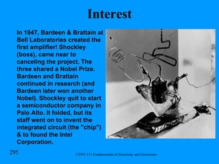 Interest In 1947,   Bardeen & Brattain at Bell Laboratories created the first amplifier!   Shockley (boss), came near to canceling the project. The three shared a Nobel Prize. Bardeen and Brattain continued in research (and Bardeen later won another Nobel). Shockley quit to start a semiconductor company in Palo Alto. It folded, but its staff went on to invent the integrated circuit (the "chip") & to found the Intel Corporation.   