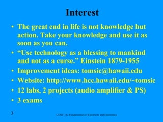 Interest The great end in life is not knowledge but action. Take your knowledge and use it as soon as you can. “ Use technology as a blessing to mankind and not as a curse.” Einstein 1879-1955 Improvement ideas: tomsic@hawaii.edu Website: http://www.hcc.hawaii.edu/~tomsic 12 labs, 2 projects (audio amplifier & PS) 3 exams 