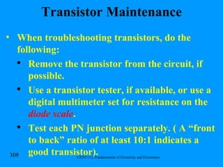 Transistor Maintenance When troubleshooting transistors, do the following: Remove the transistor from the circuit, if possible. Use a transistor tester, if available, or use a digital multimeter set for resistance on the  diode scale . Test each PN junction separately. ( A “front to back” ratio of at least 10:1 indicates a good transistor). 