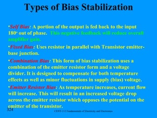 Types of Bias Stabilization Self Bias :  A portion of the output is fed back to the input 180 o  out of phase.  This negative feedback will reduce overall amplifier gain. Fixed Bias :  Uses resistor in parallel with Transistor emitter-base junction. Combination Bias :  This form of bias stabilization uses a combination of the emitter resistor form and a voltage divider. It is designed to compensate for both temperature effects as well as minor fluctuations in supply (bias) voltage. Emitter Resister Bias :  As temperature increases, current flow will increase. This will result in an increased voltage drop across the emitter resistor which opposes the potential on the emitter of the transistor. 