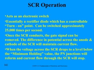 SCR Operation Acts as an electronic switch Essentially a rectifier diode which has a controllable “Turn - on” point.  Can be switched approximately 25,000 times per second. Once the SCR conducts, the gate signal can be removed. The difference in potential across the anode & cathode of the SCR will maintain current flow. When the voltage across the SCR drops to a level below the “Minimum Holding” value, the PN junctions will reform and current flow through the SCR will stop. 