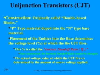 Unijunction Transistors (UJT) Construction:  Originally called “Double-based Diodes.” “ P” Type material doped into the “N” type base material. Placement of the Emitter into the Base determines the voltage level (%) at which the the UJT fires. This % is called the  “Intrinsic Standoff Ratio (     ).” Once constructed, the Intrinsic Standoff Ratio cannot be changed. The actual voltage value at which the UJT fires is determined by the amount of source voltage applied. 
