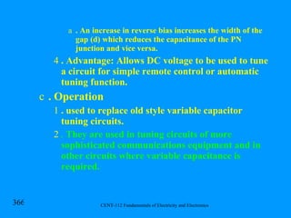 . An increase in reverse bias increases the width of the gap (d) which reduces the capacitance of the PN junction and vice versa. . Advantage: Allows DC voltage to be used to tune a circuit for simple remote control or automatic tuning function. . Operation . used to replace old style variable capacitor tuning circuits. .  They are used in tuning circuits of more sophisticated communications equipment and in other circuits where variable capacitance is required. 