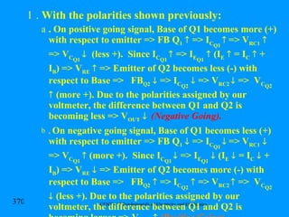 .  With the polarities shown previously: . On positive going signal, Base of Q1 becomes more (+) with respect to emitter => FB Q 1     => I C Q1     => V RC1     => V C Q1      (less +).  Since I C Q1    => I E Q1     (I E     = I C     + I B ) => V RE     => Emitter of Q2 becomes less (-) with respect to Base =>  FB Q2     => I C Q2     => V RC2    =>  V C Q2     (more +). Due to the polarities assigned by our voltmeter, the difference between Q1 and Q2 is becoming less => V OUT      (Negative Going). .  On negative going signal, Base of Q1 becomes less (+) with respect to emitter => FB Q 1     => I C Q1     => V RC1     => V C Q1     (more +).  Since I C Q1    => I E Q1     (I E     = I C     + I B ) => V RE     => Emitter of Q2 becomes more (-) with respect to Base =>  FB Q2     => I C Q2     => V RC2    =>  V C Q2     (less +). Due to the polarities assigned by our voltmeter, the difference between Q1 and Q2 is becoming larger => V OUT      (Positive Going). 