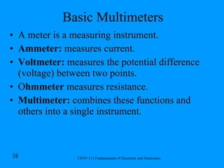 Basic Multimeters A meter is a measuring instrument. Ammeter:  measures current. Voltmeter:  measures the potential difference (voltage) between two points. O hmmeter  measures resistance. Multimeter:  combines these functions and others into a single instrument. 