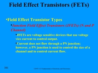 Field Effect Transistors (FETs) Field Effect Transistor Types Junction Field Effect Transistors (JFETs) (N and P Channel) JFETs are voltage sensitive devices that use voltage vice current to control output. Current does not flow through a PN junction; however, a PN junction is used to control the size of a channel and to control current flow. 