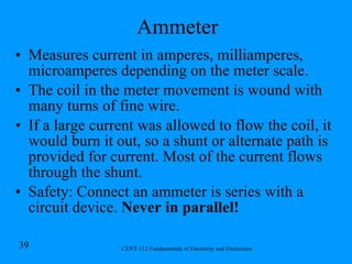 Ammeter Measures current in amperes, milliamperes, microamperes depending on the meter scale. The coil in the meter movement is wound with many turns of fine wire. If a large current was allowed to flow the coil, it would burn it out, so a shunt or alternate path is provided for current. Most of the current flows through the shunt. Safety: Connect an ammeter is series with a circuit device.  Never in parallel!   