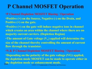P Channel MOSFET Operation P Channel Depletion MOSFET Biasing / Operation Positive (+) on the Source, Negative (-) on the Drain, and Positive (+) on the gate. Positive (+) on the gate will induce negative ions in channel which creates an area within the channel where there are no majority current carriers. (Depletion Region) The amount of Gate voltage (V G ) applied will determine the size of the channel thereby controlling the amount of current flow through the transistor. N & P Channel Depletion MOSFET Biasing / Operation Depending on the polarity of the gate voltage (VG) applied, the depletion mode MOSFET can be made to operate either in the depletion mode or enhancement mode. 