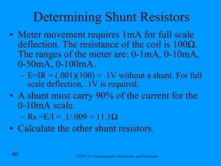 Determining Shunt Resistors Meter movement requires 1mA for full scale deflection. The resistance of the coil is 100 Ω. The ranges of the meter are: 0-1mA, 0-10mA, 0-50mA, 0-100mA. E=IR = (.001)(100) = .1V without a shunt. For full scale deflection, .1V is required. A shunt must carry 90% of the current for the 0-10mA scale. Rs =E/I = .1/.009 = 11.1Ω Calculate the other shunt resistors. 